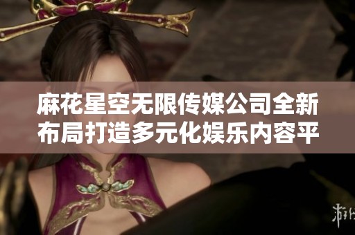 麻花星空无限传媒公司全新布局打造多元化娱乐内容平台