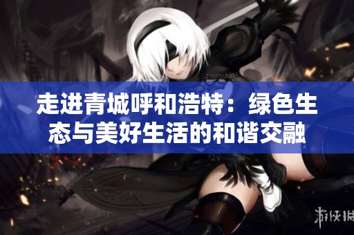 走进青城呼和浩特：绿色生态与美好生活的和谐交融