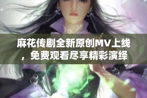 麻花传剧全新原创MV上线，免费观看尽享精彩演绎