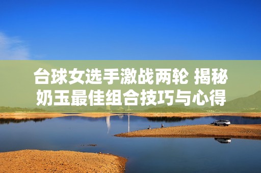 台球女选手激战两轮 揭秘奶玉最佳组合技巧与心得