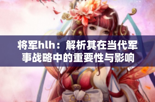 将军hlh：解析其在当代军事战略中的重要性与影响