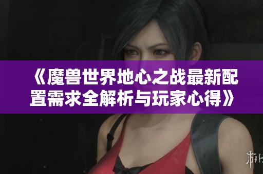 《魔兽世界地心之战最新配置需求全解析与玩家心得》
