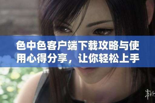 色中色客户端下载攻略与使用心得分享，让你轻松上手