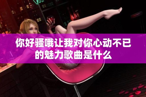 你好骚哦让我对你心动不已的魅力歌曲是什么