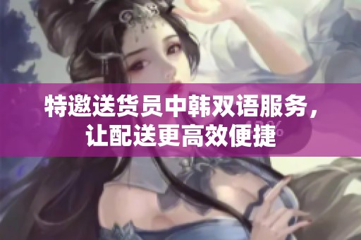 特邀送货员中韩双语服务，让配送更高效便捷