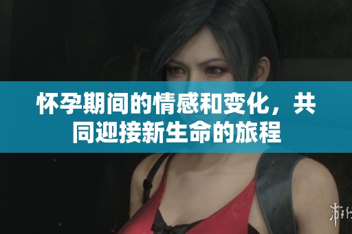 怀孕期间的情感和变化，共同迎接新生命的旅程