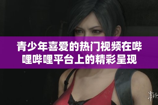 青少年喜爱的热门视频在哔哩哔哩平台上的精彩呈现