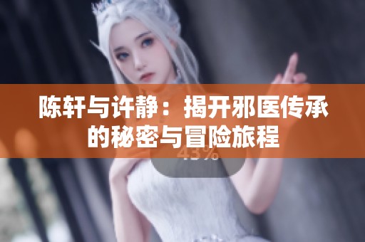 陈轩与许静：揭开邪医传承的秘密与冒险旅程
