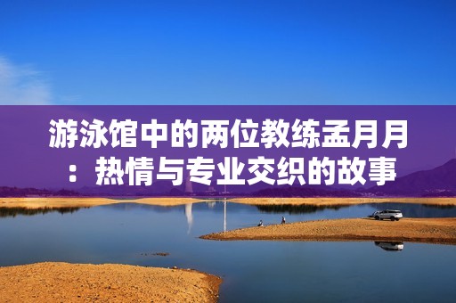 游泳馆中的两位教练孟月月：热情与专业交织的故事
