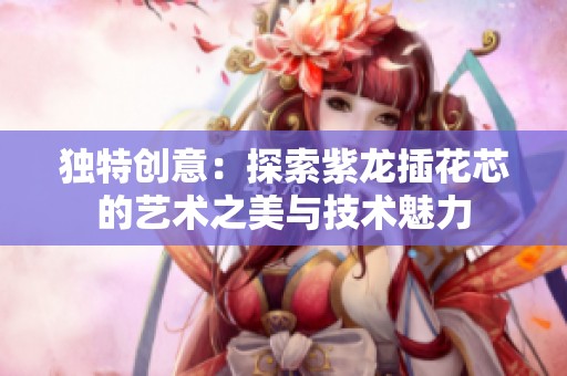 独特创意：探索紫龙插花芯的艺术之美与技术魅力