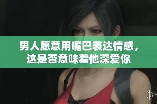 男人愿意用嘴巴表达情感，这是否意味着他深爱你