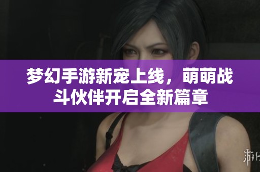梦幻手游新宠上线，萌萌战斗伙伴开启全新篇章
