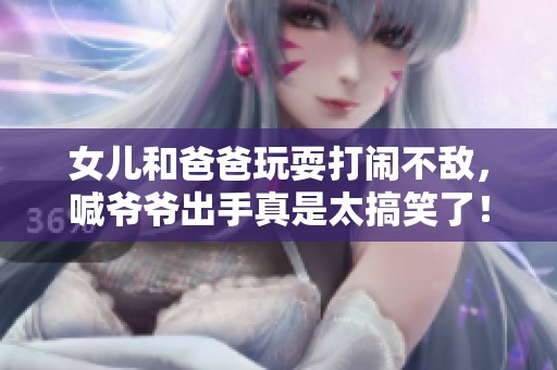 女儿和爸爸玩耍打闹不敌，喊爷爷出手真是太搞笑了！