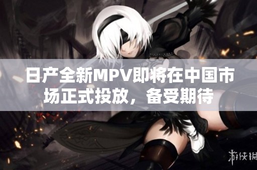 日产全新MPV即将在中国市场正式投放，备受期待