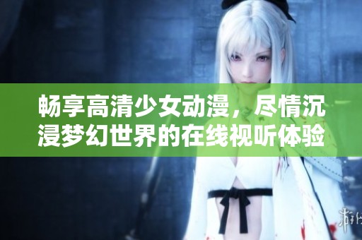 畅享高清少女动漫，尽情沉浸梦幻世界的在线视听体验