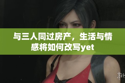 与三人同过房产，生活与情感将如何改写yet