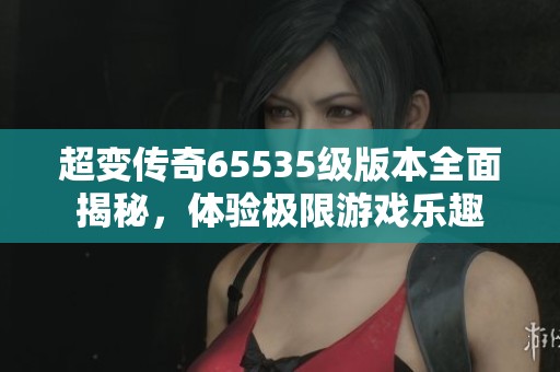 超变传奇65535级版本全面揭秘，体验极限游戏乐趣
