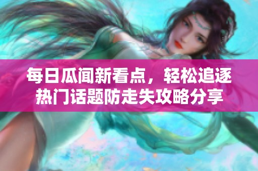 每日瓜闻新看点，轻松追逐热门话题防走失攻略分享
