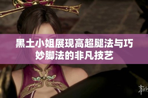 黑土小姐展现高超腿法与巧妙脚法的非凡技艺