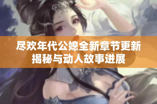 尽欢年代公媳全新章节更新揭秘与动人故事进展