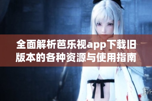 全面解析芭乐视app下载旧版本的各种资源与使用指南