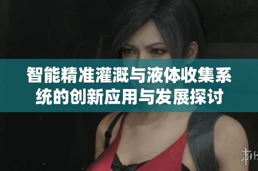 智能精准灌溉与液体收集系统的创新应用与发展探讨
