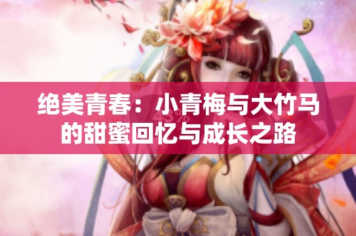 绝美青春：小青梅与大竹马的甜蜜回忆与成长之路