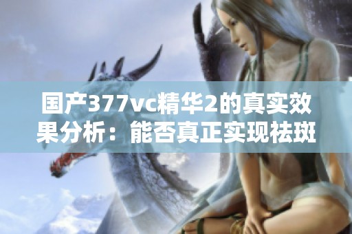 国产377vc精华2的真实效果分析：能否真正实现祛斑目的