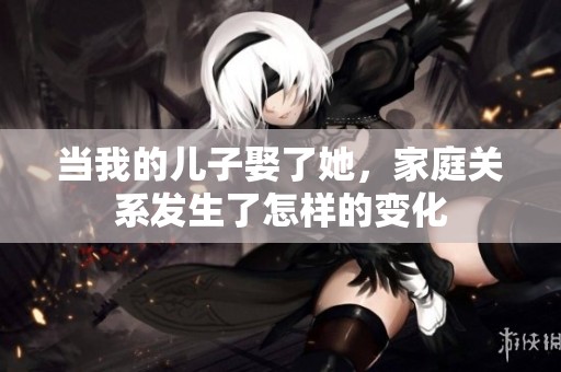 当我的儿子娶了她，家庭关系发生了怎样的变化