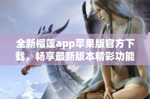 全新榴莲app苹果版官方下载，畅享最新版本精彩功能