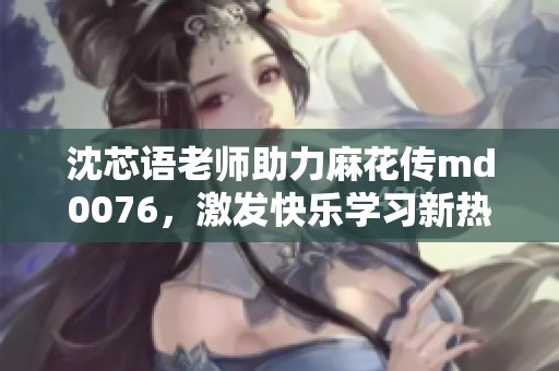 沈芯语老师助力麻花传md0076，激发快乐学习新热潮