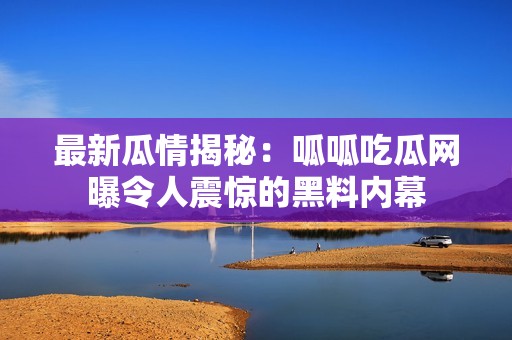 最新瓜情揭秘：呱呱吃瓜网曝令人震惊的黑料内幕