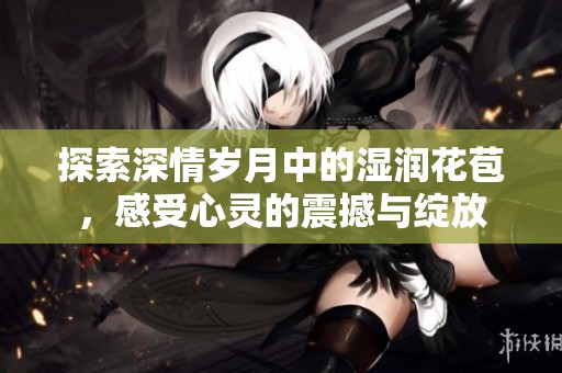 探索深情岁月中的湿润花苞，感受心灵的震撼与绽放