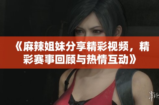 《麻辣姐妹分享精彩视频，精彩赛事回顾与热情互动》