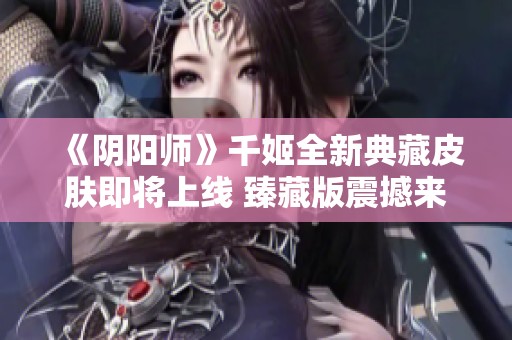 《阴阳师》千姬全新典藏皮肤即将上线 臻藏版震撼来袭