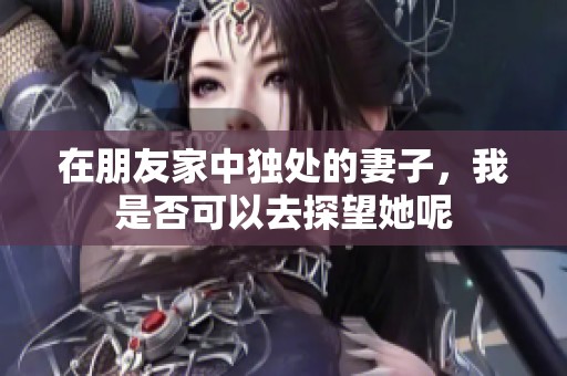 在朋友家中独处的妻子，我是否可以去探望她呢