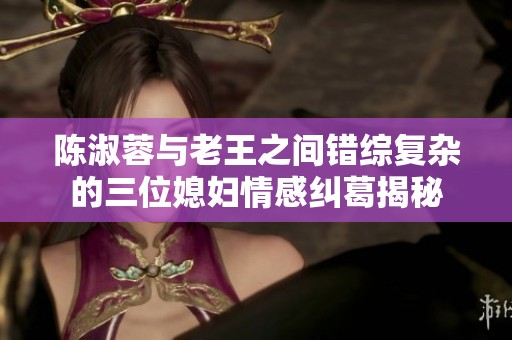 陈淑蓉与老王之间错综复杂的三位媳妇情感纠葛揭秘