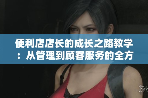 便利店店长的成长之路教学：从管理到顾客服务的全方位提升