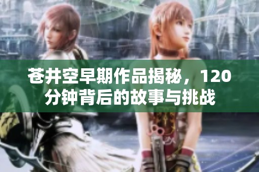 苍井空早期作品揭秘，120分钟背后的故事与挑战