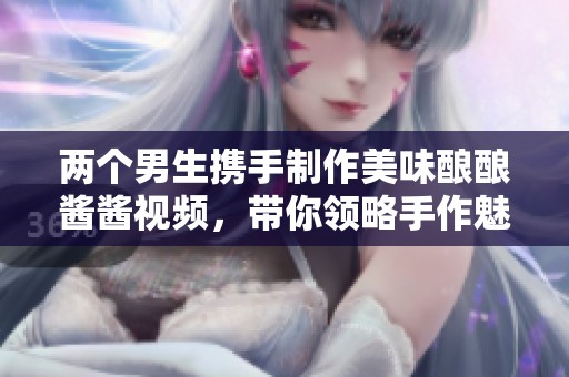 两个男生携手制作美味酿酿酱酱视频，带你领略手作魅力