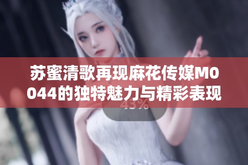 苏蜜清歌再现麻花传媒M0044的独特魅力与精彩表现