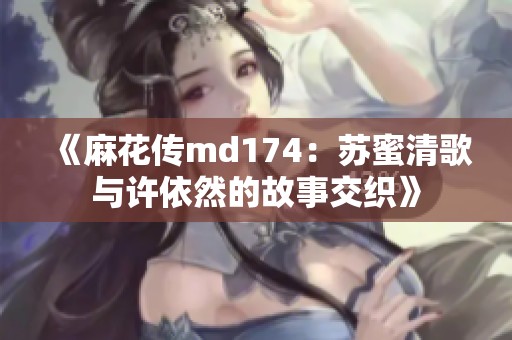 《麻花传md174：苏蜜清歌与许依然的故事交织》