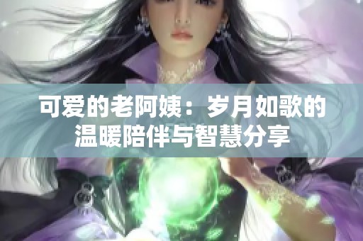 可爱的老阿姨：岁月如歌的温暖陪伴与智慧分享