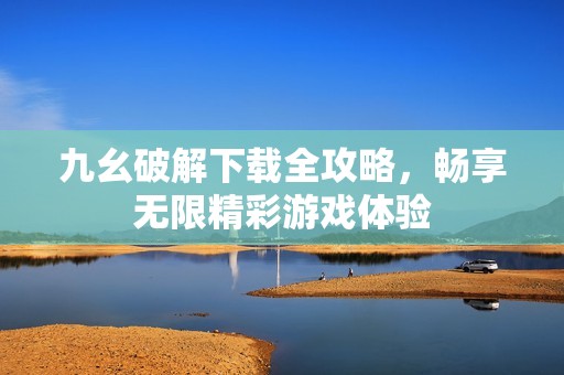 九幺破解下载全攻略，畅享无限精彩游戏体验