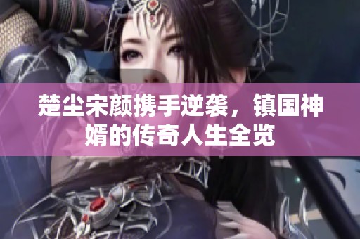 楚尘宋颜携手逆袭，镇国神婿的传奇人生全览