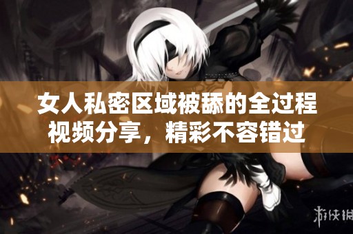 女人私密区域被舔的全过程视频分享，精彩不容错过