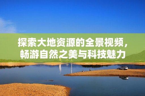 探索大地资源的全景视频，畅游自然之美与科技魅力