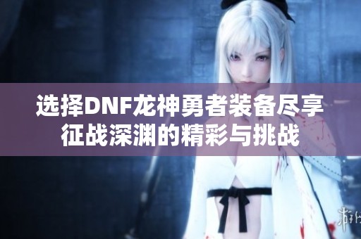 选择DNF龙神勇者装备尽享征战深渊的精彩与挑战