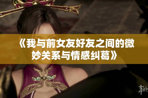 《我与前女友好友之间的微妙关系与情感纠葛》