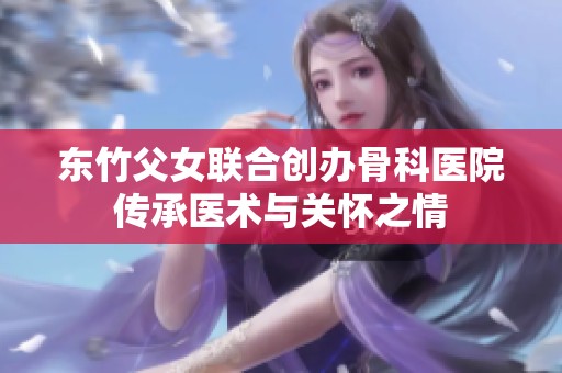 东竹父女联合创办骨科医院传承医术与关怀之情